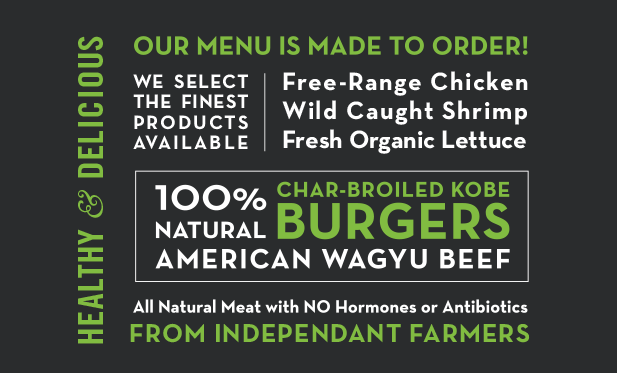 Healthy and Delicious: Our menu is made to order! We select the finest products available: free-range chicken, wild-caught shrimp, fresh, organic lettuce, all natural meat with NO hormones or antibiotics from independent farmers. 100% natural American wagyu beef char-broiled kobe burgers.